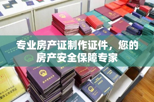 沧州专业房产证制作证件，您的房产安全保障专家